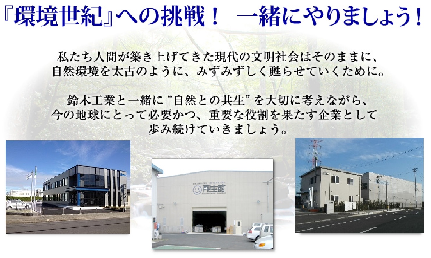 私たち人間が築き上げてきた現代の文明社会はそのままに、自然環境を太古のようにみずみずしく甦らせていくために。鈴木工業と一緒に「自然との共生」を大切に考えながら、今の地球にとって必要かつ重要な役割を果たす企業として歩み続けていきましょう。